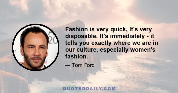 Fashion is very quick. It's very disposable. It's immediately - it tells you exactly where we are in our culture, especially women's fashion.