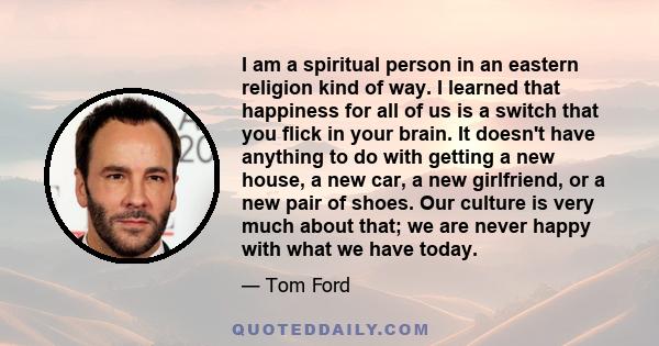 I am a spiritual person in an eastern religion kind of way. I learned that happiness for all of us is a switch that you flick in your brain. It doesn't have anything to do with getting a new house, a new car, a new