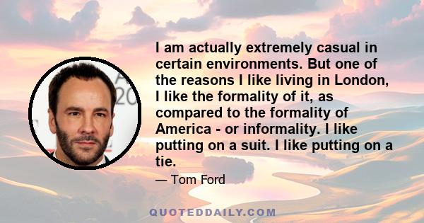 I am actually extremely casual in certain environments. But one of the reasons I like living in London, I like the formality of it, as compared to the formality of America - or informality. I like putting on a suit. I