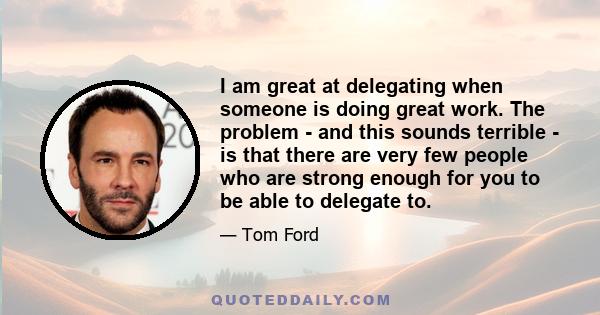 I am great at delegating when someone is doing great work. The problem - and this sounds terrible - is that there are very few people who are strong enough for you to be able to delegate to.