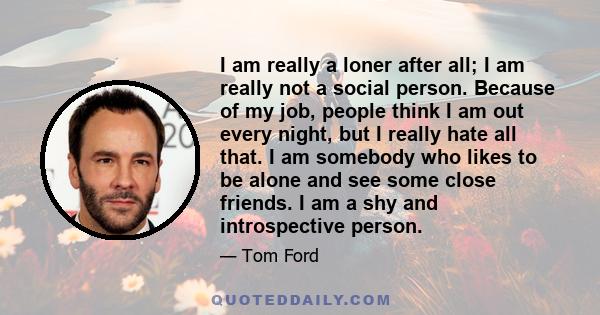 I am really a loner after all; I am really not a social person. Because of my job, people think I am out every night, but I really hate all that. I am somebody who likes to be alone and see some close friends. I am a