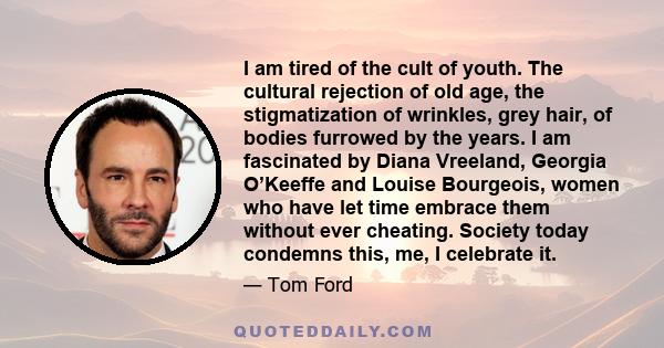 I am tired of the cult of youth. The cultural rejection of old age, the stigmatization of wrinkles, grey hair, of bodies furrowed by the years. I am fascinated by Diana Vreeland, Georgia O’Keeffe and Louise Bourgeois,