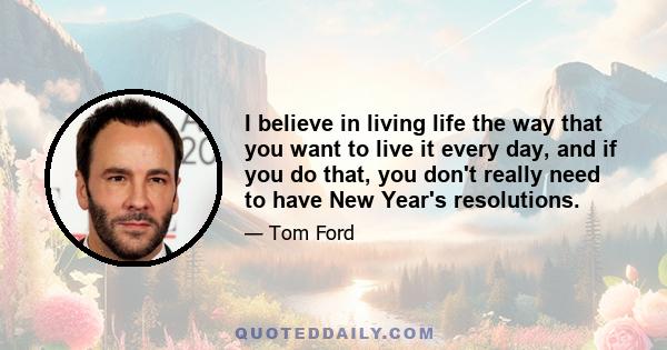 I believe in living life the way that you want to live it every day, and if you do that, you don't really need to have New Year's resolutions.