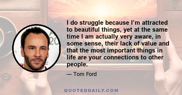 I do struggle because I’m attracted to beautiful things, yet at the same time I am actually very aware, in some sense, their lack of value and that the most important things in life are your connections to other people.