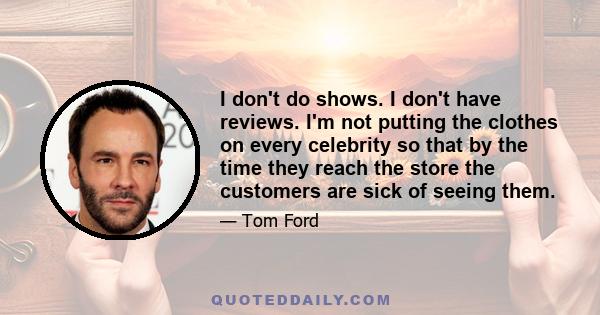 I don't do shows. I don't have reviews. I'm not putting the clothes on every celebrity so that by the time they reach the store the customers are sick of seeing them.