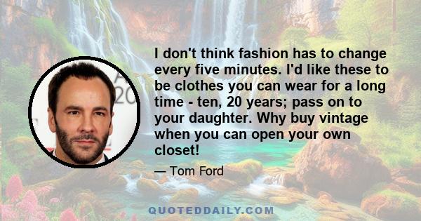 I don't think fashion has to change every five minutes. I'd like these to be clothes you can wear for a long time - ten, 20 years; pass on to your daughter. Why buy vintage when you can open your own closet!