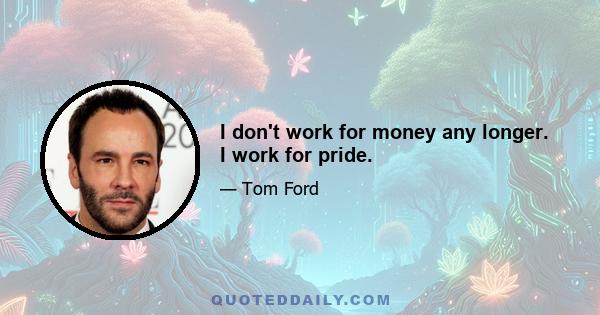 I don't work for money any longer. I work for pride.