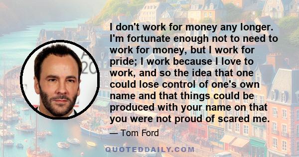 I don't work for money any longer. I'm fortunate enough not to need to work for money, but I work for pride; I work because I love to work, and so the idea that one could lose control of one's own name and that things