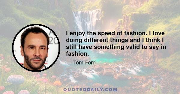 I enjoy the speed of fashion. I love doing different things and I think I still have something valid to say in fashion.