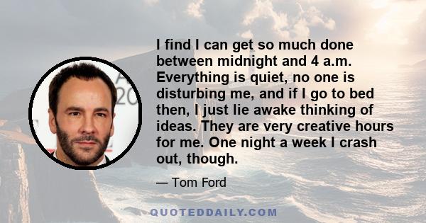 I find I can get so much done between midnight and 4 a.m. Everything is quiet, no one is disturbing me, and if I go to bed then, I just lie awake thinking of ideas. They are very creative hours for me. One night a week