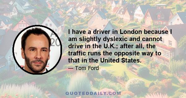 I have a driver in London because I am slightly dyslexic and cannot drive in the U.K.; after all, the traffic runs the opposite way to that in the United States.