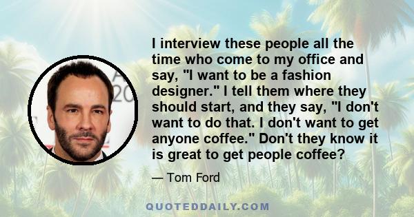 I interview these people all the time who come to my office and say, I want to be a fashion designer. I tell them where they should start, and they say, I don't want to do that. I don't want to get anyone coffee. Don't