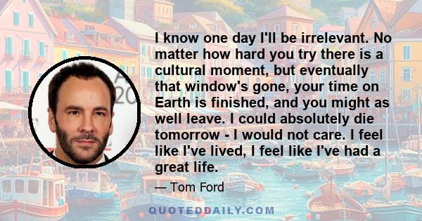 I know one day I'll be irrelevant. No matter how hard you try there is a cultural moment, but eventually that window's gone, your time on Earth is finished, and you might as well leave. I could absolutely die tomorrow - 