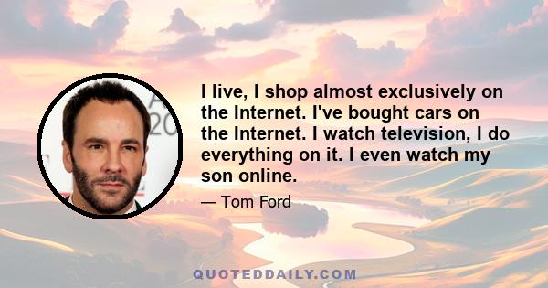 I live, I shop almost exclusively on the Internet. I've bought cars on the Internet. I watch television, I do everything on it. I even watch my son online.