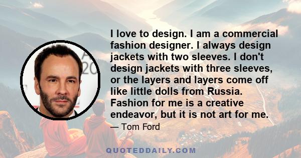 I love to design. I am a commercial fashion designer. I always design jackets with two sleeves. I don't design jackets with three sleeves, or the layers and layers come off like little dolls from Russia. Fashion for me