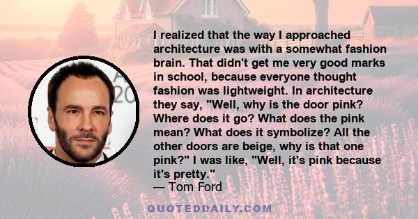 I realized that the way I approached architecture was with a somewhat fashion brain. That didn't get me very good marks in school, because everyone thought fashion was lightweight. In architecture they say, Well, why is 