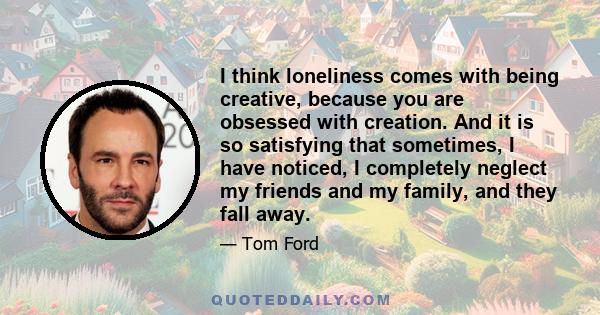 I think loneliness comes with being creative, because you are obsessed with creation. And it is so satisfying that sometimes, I have noticed, I completely neglect my friends and my family, and they fall away.