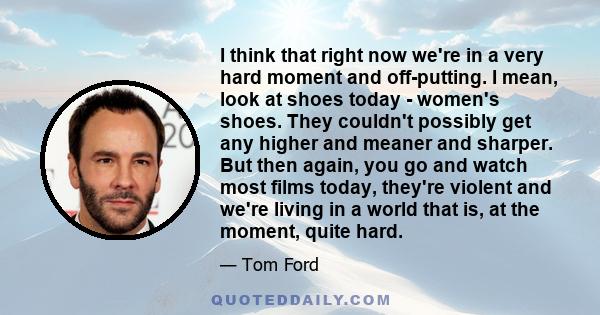 I think that right now we're in a very hard moment and off-putting. I mean, look at shoes today - women's shoes. They couldn't possibly get any higher and meaner and sharper. But then again, you go and watch most films