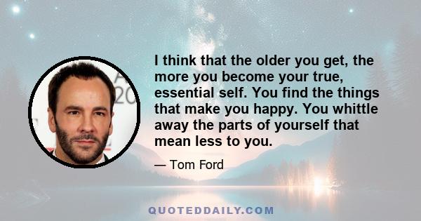 I think that the older you get, the more you become your true, essential self. You find the things that make you happy. You whittle away the parts of yourself that mean less to you.