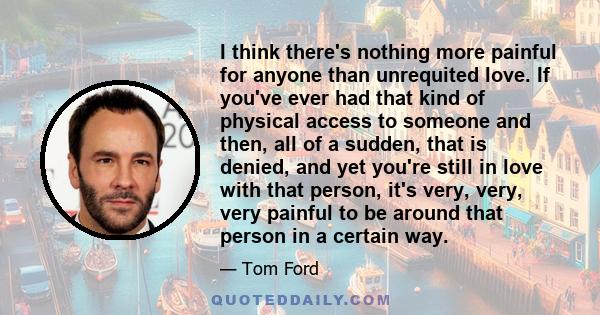 I think there's nothing more painful for anyone than unrequited love. If you've ever had that kind of physical access to someone and then, all of a sudden, that is denied, and yet you're still in love with that person,