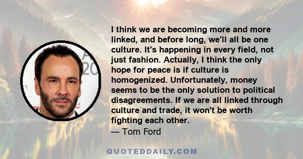 I think we are becoming more and more linked, and before long, we'll all be one culture. It's happening in every field, not just fashion. Actually, I think the only hope for peace is if culture is homogenized.