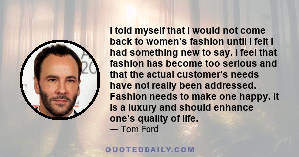 I told myself that I would not come back to women's fashion until I felt I had something new to say. I feel that fashion has become too serious and that the actual customer's needs have not really been addressed.