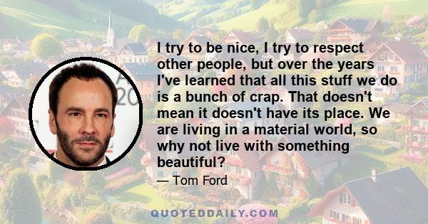 I try to be nice, I try to respect other people, but over the years I've learned that all this stuff we do is a bunch of crap. That doesn't mean it doesn't have its place. We are living in a material world, so why not