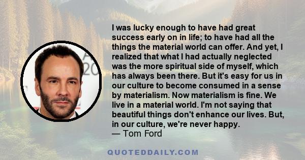 I was lucky enough to have had great success early on in life; to have had all the things the material world can offer. And yet, I realized that what I had actually neglected was the more spiritual side of myself, which 