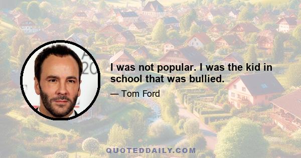 I was not popular. I was the kid in school that was bullied.