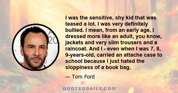 I was the sensitive, shy kid that was teased a lot. I was very definitely bullied. I mean, from an early age, I dressed more like an adult, you know, jackets and very slim trousers and a raincoat. And I - even when I