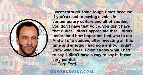 I went through some tough times because if you're used to having a voice in contemporary culture and all of sudden, you don't have that voice, you don't have that outlet. I didn't appreciate that. I didn't understand