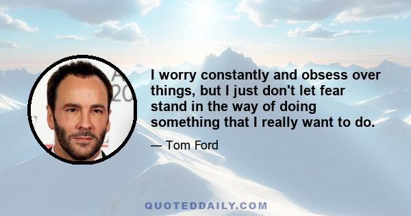 I worry constantly and obsess over things, but I just don't let fear stand in the way of doing something that I really want to do.