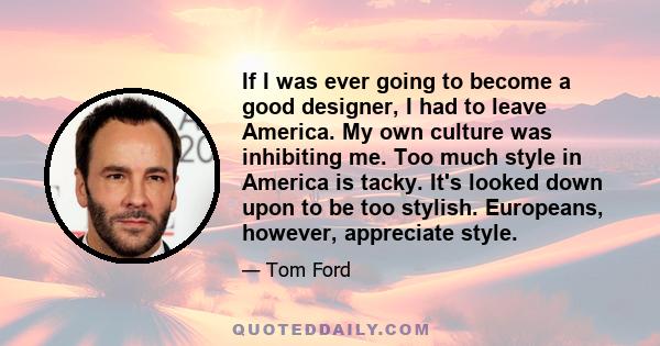 If I was ever going to become a good designer, I had to leave America. My own culture was inhibiting me. Too much style in America is tacky. It's looked down upon to be too stylish. Europeans, however, appreciate style.