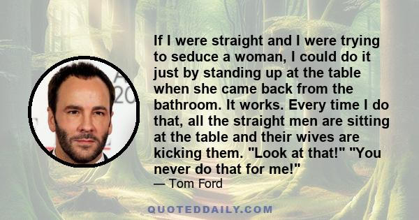 If I were straight and I were trying to seduce a woman, I could do it just by standing up at the table when she came back from the bathroom. It works. Every time I do that, all the straight men are sitting at the table