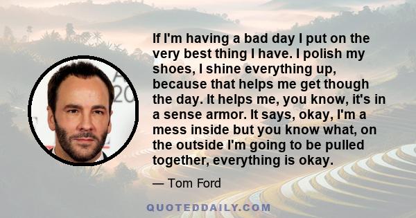 If I'm having a bad day I put on the very best thing I have. I polish my shoes, I shine everything up, because that helps me get though the day. It helps me, you know, it's in a sense armor. It says, okay, I'm a mess