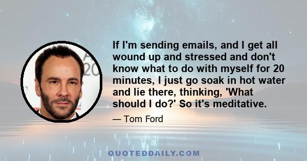 If I'm sending emails, and I get all wound up and stressed and don't know what to do with myself for 20 minutes, I just go soak in hot water and lie there, thinking, 'What should I do?' So it's meditative.