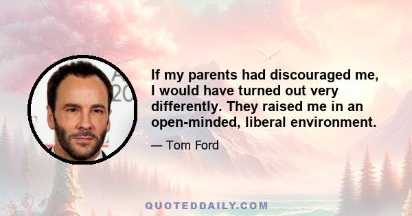 If my parents had discouraged me, I would have turned out very differently. They raised me in an open-minded, liberal environment.