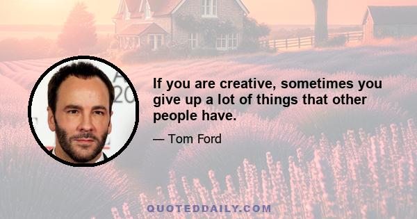 If you are creative, sometimes you give up a lot of things that other people have.