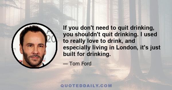 If you don't need to quit drinking, you shouldn't quit drinking. I used to really love to drink, and especially living in London, it's just built for drinking.