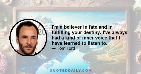 I'm a believer in fate and in fulfilling your destiny. I've always had a kind of inner voice that I have learned to listen to.