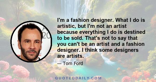 I'm a fashion designer. What I do is artistic, but I'm not an artist because everything I do is destined to be sold. That's not to say that you can't be an artist and a fashion designer. I think some designers are