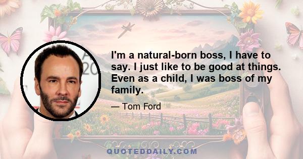 I'm a natural-born boss, I have to say. I just like to be good at things. Even as a child, I was boss of my family.