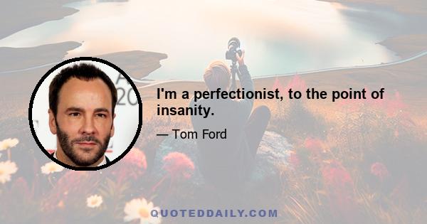 I'm a perfectionist, to the point of insanity.