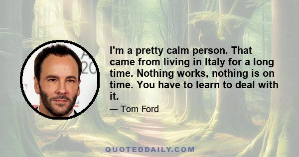 I'm a pretty calm person. That came from living in Italy for a long time. Nothing works, nothing is on time. You have to learn to deal with it.