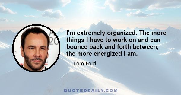 I'm extremely organized. The more things I have to work on and can bounce back and forth between, the more energized I am.