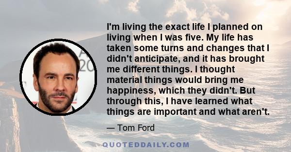 I'm living the exact life I planned on living when I was five. My life has taken some turns and changes that I didn't anticipate, and it has brought me different things. I thought material things would bring me