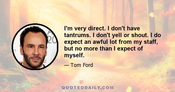 I'm very direct. I don't have tantrums. I don't yell or shout. I do expect an awful lot from my staff, but no more than I expect of myself.