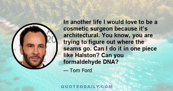 In another life I would love to be a cosmetic surgeon because it’s architectural. You know, you are trying to figure out where the seams go. Can I do it in one piece like Halston? Can you formaldehyde DNA?