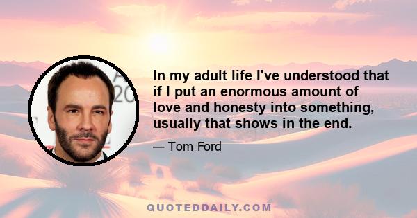 In my adult life I've understood that if I put an enormous amount of love and honesty into something, usually that shows in the end.