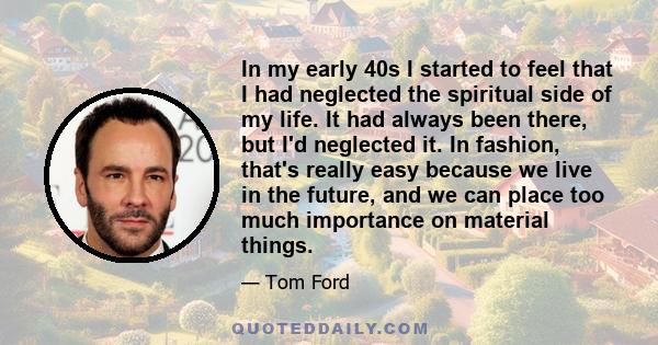 In my early 40s I started to feel that I had neglected the spiritual side of my life. It had always been there, but I'd neglected it. In fashion, that's really easy because we live in the future, and we can place too